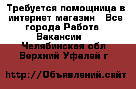 Требуется помощница в интернет-магазин - Все города Работа » Вакансии   . Челябинская обл.,Верхний Уфалей г.